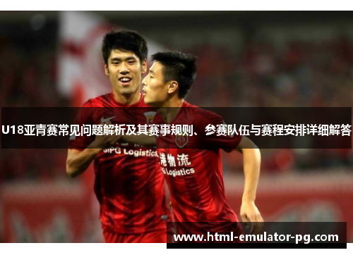 U18亚青赛常见问题解析及其赛事规则、参赛队伍与赛程安排详细解答