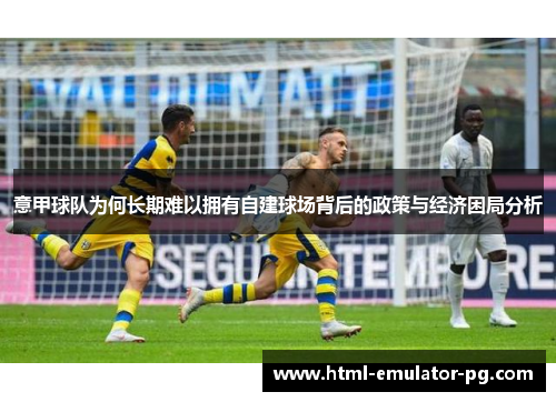 意甲球队为何长期难以拥有自建球场背后的政策与经济困局分析