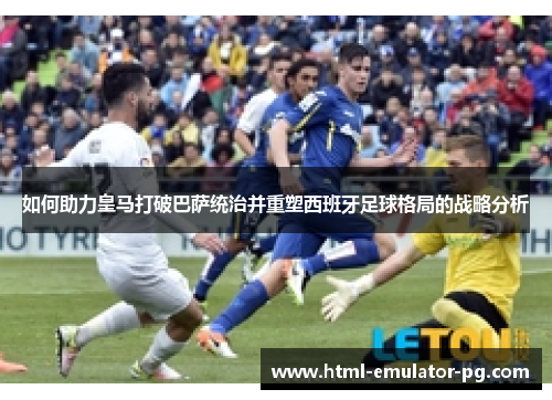如何助力皇马打破巴萨统治并重塑西班牙足球格局的战略分析
