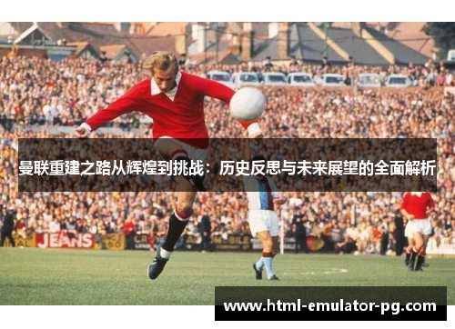 曼联重建之路从辉煌到挑战：历史反思与未来展望的全面解析