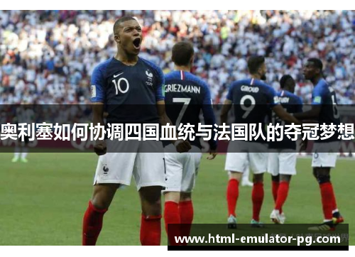 奥利塞如何协调四国血统与法国队的夺冠梦想 奥利塞如何协调四国血统与法国队的夺冠梦想