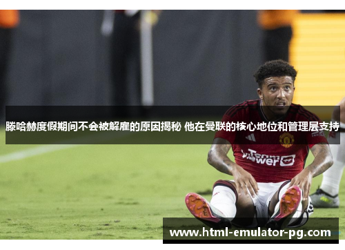 滕哈赫度假期间不会被解雇的原因揭秘 他在曼联的核心地位和管理层支持