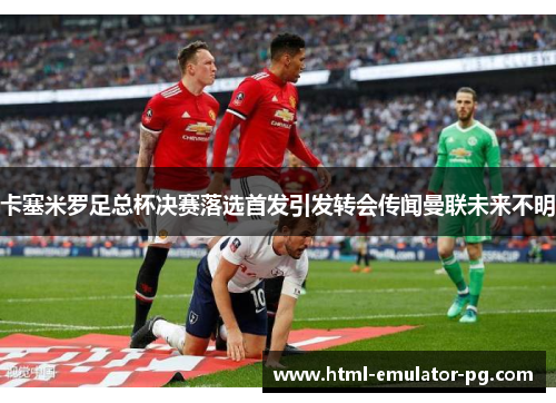 卡塞米罗足总杯决赛落选首发引发转会传闻曼联未来不明 卡塞米罗足总杯决赛落选首发引发转会传闻曼联未来不明