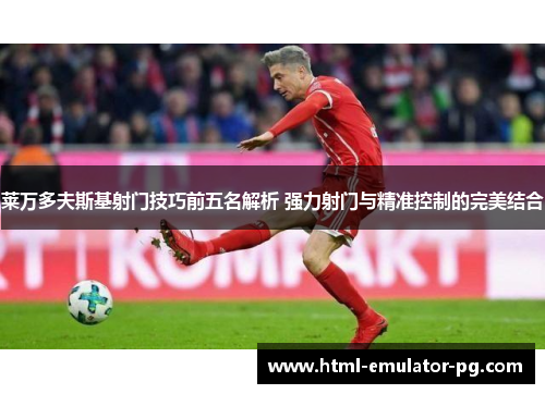 莱万多夫斯基射门技巧前五名解析 强力射门与精准控制的完美结合