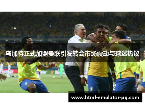 乌加特正式加盟曼联引发转会市场震动与球迷热议