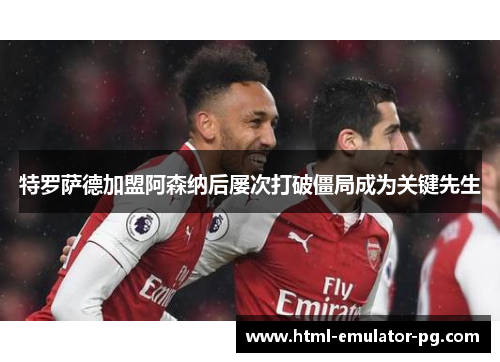 特罗萨德加盟阿森纳后屡次打破僵局成为关键先生 特罗萨德加盟阿森纳后屡次打破僵局成为关键先生